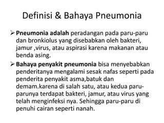 Definisi & Bahaya Pneumonia
Pneumonia adalah peradangan pada paru-paru
dan bronkiolus yang disebabkan oleh bakteri,
jamur ,virus, atau aspirasi karena makanan atau
benda asing.
Bahaya penyakit pneumonia bisa menyebabkan
penderitanya mengalami sesak nafas seperti pada
penderita penyakit asma,batuk dan
demam.karena di salah satu, atau kedua paru-
parunya terdapat bakteri, jamur, atau virus yang
telah menginfeksi nya. Sehingga paru-paru di
penuhi cairan seperti nanah.
 