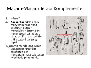 Macam-Macam Terapi Komplementer
1. Infansif
a. Akupuntur adalah cara
menyembuhkan yang
dilakukan dengan
menusukkan jarum dan
menerapkan panas atau
stimulasi listrik pada titik-
titik akupunktur yang
tepat
Tujuannya mendorong tubuh
untuk meningkatkan
kesehatan dan
mengurangi rasa sakit atau
nyeri pada pneumonia.
 
