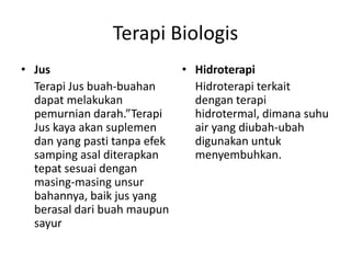 Terapi Biologis
• Jus
Terapi Jus buah-buahan
dapat melakukan
pemurnian darah.”Terapi
Jus kaya akan suplemen
dan yang pasti tanpa efek
samping asal diterapkan
tepat sesuai dengan
masing-masing unsur
bahannya, baik jus yang
berasal dari buah maupun
sayur
• Hidroterapi
Hidroterapi terkait
dengan terapi
hidrotermal, dimana suhu
air yang diubah-ubah
digunakan untuk
menyembuhkan.
 