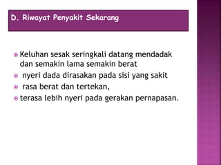  Keluhan sesak seringkali datang mendadak
dan semakin lama semakin berat
 nyeri dada dirasakan pada sisi yang sakit
 rasa berat dan tertekan,
 terasa lebih nyeri pada gerakan pernapasan.
D. Riwayat Penyakit Sekarang
 