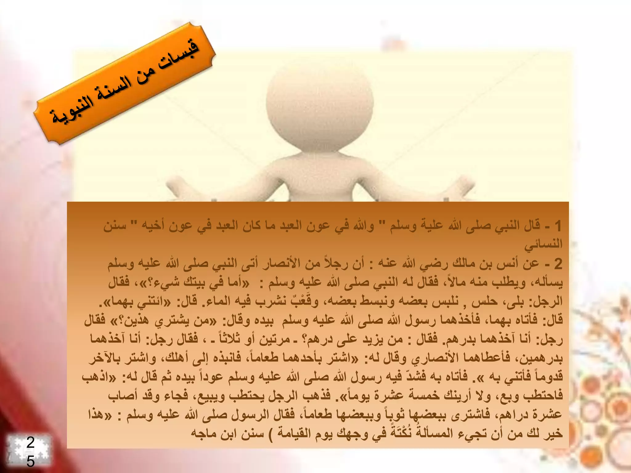 1-‫قال‬‫وسلم‬ ‫علية‬ ‫هللا‬ ‫صلى‬ ‫النبي‬"‫أخيه‬ ‫عون‬ ‫في‬ ‫العبد‬ ‫كان‬ ‫ما‬ ‫العبد‬ ‫عون‬ ‫في‬ ‫وهللا‬"‫س‬‫نن‬
‫النسائي‬
2-‫عنه‬ ‫هللا‬ ‫رضي‬ ‫مالك‬ ‫بن‬ ‫أنس‬ ‫عن‬:‫وس‬ ‫عليه‬ ‫هللا‬ ‫صلى‬ ‫النبي‬ ‫أتى‬ ‫األنصار‬ ‫من‬ ‫ا‬‫ال‬‫رج‬ ‫أن‬‫لم‬
‫وسلم‬ ‫عليه‬ ‫هللا‬ ‫صلى‬ ‫النبي‬ ‫له‬ ‫فقال‬ ،‫ا‬‫ال‬‫ما‬ ‫منه‬ ‫ويطلب‬ ،‫يسأله‬:«‫شيء؟‬ ‫بيتك‬ ‫في‬ ‫أما‬»‫فقال‬ ،
‫الرجل‬:‫حلس‬ ،‫بلى‬,‫الماء‬ ‫فيه‬ ‫نشرب‬ ٌ‫ب‬ْ‫ع‬َ‫ق‬‫و‬ ،‫بعضه‬ ‫ونبسط‬ ‫بعضه‬ ‫نلبس‬.‫قال‬:«‫ائت‬‫ني‬‫بهما‬».
‫قال‬:‫وقال‬ ‫بيده‬ ‫وسلم‬ ‫عليه‬ ‫هللا‬ ‫صلى‬ ‫هللا‬ ‫رسول‬ ‫فأخذهما‬ ،‫بهما‬ ‫فأتاه‬:«‫هذين؟‬ ‫يشتري‬ ‫من‬»‫فقال‬
‫رجل‬:‫بدرهم‬ ‫آخذهما‬ ‫أنا‬.‫فقال‬:‫رجل‬ ‫فقال‬ ، ‫ـ‬ ‫ا‬‫ا‬‫ثالث‬ ‫أو‬ ‫مرتين‬ ‫ـ‬ ‫درهم؟‬ ‫على‬ ‫يزيد‬ ‫من‬:‫آخذهما‬ ‫أنا‬
‫له‬ ‫وقال‬ ‫األنصاري‬ ‫فأعطاهما‬ ،‫بدرهمين‬:«‫باآل‬ ‫واشتر‬ ،‫أهلك‬ ‫إلى‬ ‫فانبذه‬ ،‫ا‬‫ا‬‫طعام‬ ‫بأحدهما‬ ‫اشتر‬‫خر‬
‫به‬ ‫فأتني‬ ‫ا‬‫ا‬‫قدوم‬».‫ث‬ ‫بيده‬ ‫ا‬‫ا‬‫عود‬ ‫وسلم‬ ‫عليه‬ ‫هللا‬ ‫صلى‬ ‫هللا‬ ‫رسول‬ ‫فيه‬ ّ‫د‬‫فش‬ ‫به‬ ‫فأتاه‬‫له‬ ‫قال‬ ‫م‬:«‫اذهب‬
‫ا‬‫ا‬‫يوم‬ ‫عشرة‬ ‫خمسة‬ ‫أرينك‬ ‫وال‬ ،‫وبع‬ ‫فاحتطب‬».‫أص‬ ‫وقد‬ ‫فجاء‬ ،‫ويبيع‬ ‫يحتطب‬ ‫الرجل‬ ‫فذهب‬‫اب‬
‫وس‬ ‫عليه‬ ‫هللا‬ ‫صلى‬ ‫الرسول‬ ‫فقال‬ ،‫ا‬‫ا‬‫طعام‬ ‫وببعضها‬ ‫ا‬‫ا‬‫ثوب‬ ‫ببعضها‬ ‫فاشترى‬ ،‫دراهم‬ ‫عشرة‬‫لم‬:«‫هذا‬
‫القيامة‬ ‫يوم‬ ‫وجهك‬ ‫في‬ ‫ا‬‫ة‬َ‫ت‬ْ‫ك‬ُ‫ن‬ ُ‫المسألة‬ ‫تجيء‬ ‫أن‬ ‫من‬ ‫لك‬ ‫خير‬)‫ماجه‬ ‫ابن‬ ‫سنن‬
2
5
 