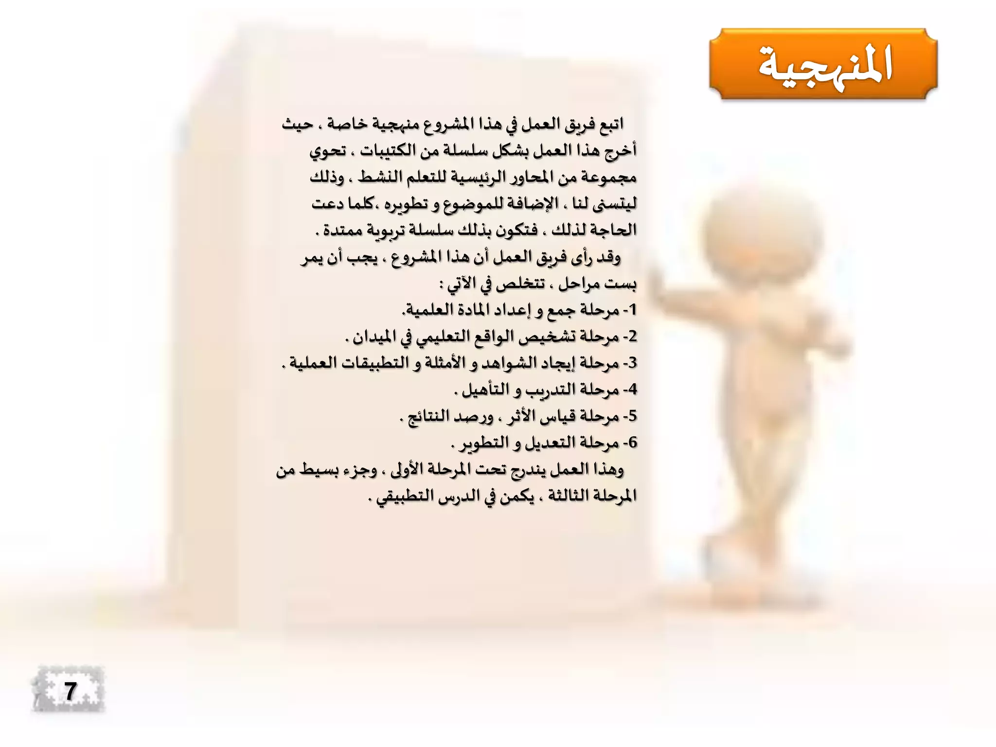 ‫ح‬، ‫خاصة‬ ‫منهجية‬ ‫املشروع‬ ‫هذا‬‫في‬ ‫العمل‬ ‫فريق‬ ‫اتبع‬‫يث‬
‫ي‬‫تحو‬، ‫الكتيبات‬‫من‬‫سلسلة‬ ‫بشكل‬ ‫العمل‬ ‫هذا‬ ‫أخرج‬
‫وذلك‬، ‫النشط‬‫للتعلم‬ ‫الرئيسية‬‫ر‬‫املحاو‬ ‫من‬‫مجموعة‬
‫د‬ ‫،كلما‬ ‫تطويره‬‫و‬ ‫للموضوع‬ ‫اإلضافة‬، ‫لنا‬ ‫ليتسنى‬‫عت‬
‫ممتدة‬ ‫تربوية‬‫سلسلة‬‫بذلك‬ ‫ن‬‫فتكو‬، ‫لذلك‬ ‫الحاجة‬.
‫يمر‬ ‫أن‬ ‫يجب‬، ‫املشروع‬ ‫هذا‬‫أن‬ ‫العمل‬ ‫فريق‬ ‫أى‬‫ر‬ ‫وقد‬
‫اآلتي‬‫في‬ ‫تتخلص‬، ‫احل‬‫ر‬‫م‬ ‫بست‬:
1-‫العلمية‬ ‫املادة‬ ‫إعداد‬‫و‬ ‫جمع‬ ‫مرحلة‬.
2-‫امليدان‬‫في‬ ‫التعليمي‬‫الواقع‬ ‫تشخيص‬ ‫مرحلة‬.
3-‫العمل‬ ‫التطبيقات‬‫و‬ ‫األمثلة‬ ‫و‬ ‫الشواهد‬‫إيجاد‬ ‫مرحلة‬‫ية‬.
4-‫التأهيل‬‫و‬ ‫يب‬‫ر‬‫التد‬ ‫مرحلة‬.
5-‫النتائج‬‫صد‬‫ر‬‫و‬، ‫األثر‬‫قياس‬ ‫مرحلة‬.
6-‫التطوير‬ ‫و‬ ‫التعديل‬ ‫مرحلة‬.
‫بسيط‬ ‫وجزء‬ ، ‫األولى‬ ‫املرحلة‬ ‫تحت‬ ‫يندرج‬ ‫العمل‬ ‫وهذا‬‫من‬
‫التطبيقي‬‫س‬‫ر‬‫الد‬‫في‬ ‫يكمن‬ ، ‫الثالثة‬‫املرحلة‬.
7
 