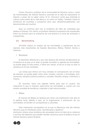 10
Carlos Chocarro, profesor de la Universidad de Navarra, socio y vocal
de Humanidades del Ateneo Navarro coincidió en la idea de rejuvenecer el
Ateneo a pesar de no saber cómo. El Sr. Chocarro contó que entiende la
cultura como parte de la vida diaria y no como un hobby. También reveló la
existencia de acuerdos y proyectos pero que, desafortunadamente, son
desconocidos por muchos.
Aquí se confirma otra vez el problema de falta de visibilidad que
padece el Ateneo. Por último, el profesor destacó la presencia de inquietudes
entre los jóvenes pero la existencia de una brecha a la hora de animarlos a
compartirlas.
2.5. Benchmarking
ACTINIA realizó un análisis de las actividades y quehaceres de los
ateneos más importantes de España; Barcelona, Bilbao, Madrid, Sevilla y
Valencia.
• Barcelona
El elemento diferencial y que más destaca del Ateneo de Barcelona es
la manera en la que, en la web, se puede consultar su agenda de actividades:
se puede elegir la lista entera, o filtrar por temas, el día en el que se está, la
semana y/o el mes completo.
Las ramas que ofrece son muy variadas en comparación con el resto
de ateneos; se puede elegir entre artes visuales, ciencias y tecnología, cine,
economía, estudios político-jurídicos y sociales, filosofía, lengua y literatura y
música.
En resumen, tiene una agenda hecha para que el usuario vea
solamente lo que le interesa, seleccionar las actividades y cuenta con una
amplia variedad de temáticas, originales y bien estructuradas.
• Bilbao
El Ateneo de Bilbao se destaca por tener una implicación más alta en
la política local, debido a que, en la organización y promoción de sus
actividades, se dividen en sociopolíticas y culturales.
Esta implicación sociopolítica es la que lo diferencia más del Ateneo
Navarro, que se manifiesta como “aconfesional y apolítico”.
Asimismo, ofrece otras temáticas de actualidad como el trato de la violencia
y asuntos del deporte que pueden resultar atractivos para el público al que el
Ateneo Navarro quiere dirigirse.
 