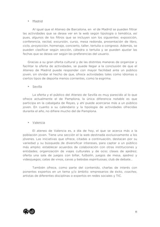 11
• Madrid
Al igual que el Ateneo de Barcelona, en el de Madrid se pueden filtrar
las actividades que se desea ver en la web según tipología o temática, así
pues, algunos de los filtros que se incluyen son los siguientes: exposición,
conferencia, recital, excursión, curso, mesa redonda, presentación de libro,
ciclo, proyección, homenaje, concierto, taller, tertulia o congreso. Además, se
pueden clasificar según sección, cátedra o tertulia y se pueden ajustar las
fechas que se desea ver según las preferencias del usuario.
Gracias a su gran oferta cultural y de las distintas maneras de organizar y
facilitar la oferta de actividades, se puede llegar a la conclusión de que el
Ateneo de Madrid puede responder con mayor facilidad ante un público
joven, sin olvidar el hecho de que, ofrece actividades tales como idiomas o
ciertos tipos de deporte menos corrientes, como la esgrima.
• Sevilla
La oferta y el público del Ateneo de Sevilla es muy parecido al lo que
ofrece actualmente el de Pamplona, la única diferencia notable es que
participa en la cabalgata de Reyes, y ahí puede acercarse más a un público
joven. En cuanto a su calendario y la tipología de actividades ofrecidas
durante el año, no difiere mucho del de Pamplona.
• Valencia
El ateneo de Valencia es, a día de hoy, el que se acerca más a la
población joven. Tiene una sección el la web destinada exclusivamente a los
jóvenes. Las iniciativas que ofrece, citadas a continuación, destacan por su
variedad y su búsqueda de diversificar intereses, para captar a un público
más amplio: establecer acuerdos de colaboración con otras instituciones y
entidades; organización de viajes culturales y de ocio; clases de ajedrez;
oferta una sala de juegos con billar, futbolín, juegos de mesa, ajedrez y
videojuegos; catas de vinos, cavas y bebidas espirituosas; club de debate…
También ofrece, como parte del contenido, charlas de interés con
ponentes expertos en un tema y/o ámbito: empresarios de éxito, coaches,
artistas de diferentes disciplinas o expertos en redes sociales y TIC.
 