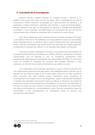 12
3. Conclusión de la investigación
Ateneo Navarro quiere cambiar su imagen actual y abrirse a un
público más joven. Para ello, una de las bases de la investigación ha sido la
entrevista a Maite Sánchez, encargada de Comunicación de Ateneo, y la
realizada a Carlos Chocarro, miembro del Ateneo y vocal de Humanidades.
Ateneo Navarro cree que no han logrado proyectar la imagen que deseaban
al público. Y tras investigar, ACTINIA llegó a la conclusión de que una de las
causas había sido la falta de visibilidad de la institución a nivel social.
Uno de los objetivos que el Ateneo Navarro quiere conseguir es llegar
a un público más joven. Sin embargo, son conscientes de que sus actividades
están dirigidas hacia su público senior actual. Expresaron que sería posible
incluir nuevas actividades que satisficieran los intereses de ambos públicos,
ampliando el concepto de cultura, en un sentido más amplio y renovado.
Con las encuestas realizadas a jóvenes, se percibió que este público no
se sentía atraído por las actividades que ofrece Ateneo y proponían acciones
relacionadas con el deporte o con su formación profesional. Esta
oportunidad determinará la estrategia que desarrollará ACTINIA, la cual tiene
como fin ampliar la variedad de acciones que puedan interesar a más
personas, sin olvidar las actuales (orientadas a su público actual).
Las respuestas de los jóvenes apuntaron a que el Ateneo Navarro era
una organización desconocida para ellos. Esta debilidad llevó a pensar que la
gestión de las redes sociales y de la web hasta ahora no ha sido suficiente
para conectar con este público joven. Asimismo, para completar la
investigación en el medio online, se recopilaron webs y cuentas de Facebook
y Twitter que difunden información sobre la cultura en Navarra. Se analizó la
manera en la que comunicaban las actividades y sus eventos. De todo ello, se
extrajo la noción de que existían muchas cuentas diferentes de transmisión
de cultura en Pamplona y sus alrededores, pero ninguna recopilaba todas las
actividades y por consiguiente, no conseguían darle al usuario una
perspectiva más amplia.1
	
  	
  	
  	
  	
  	
  	
  	
  	
  	
  	
  	
  	
  	
  	
  	
  	
  	
  	
  	
  	
  	
  	
  	
  	
  	
  	
  	
  	
  	
  	
  	
  	
  	
  	
  	
  	
  	
  	
  	
  	
  	
  	
  	
  	
  	
  	
  	
  	
  	
  	
  	
  	
  	
  	
  	
  
1
Se puede consultar más información en el Anexo 4
 
