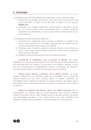 13
C. Estrategia
La estrategia que ACTINIA plantea se fundamenta en dos aspectos clave:
1. Rejuvenecer la imagen del Ateneo, para tener una comunicación más
visual, haciendo un mejor uso de las redes sociales y así dar lugar al
Ateneo 2.0.
2. Conseguir una imagen corporativa comprensible y concreta a través
de una comunicación clara; permitiendo que el público entienda
fácilmente las actividades y servicios que ofrece la organización de un
modo cercano.
La estrategia tiene los siguientes objetivos:
1. Incrementar la visibilidad y dar a conocer el Ateneo a un público más
joven y estar presente en los medios audiovisuales, de manera que se
consiga notoriedad tanto online como offline.
2. Conseguir que el público objetivo relacione Ateneo como oferta de
ocio y cultura, que sea la principal fuente de información y promoción
de la cultura en Navarra.
3. Reducir la relación del Ateneo como una oferta exclusiva.
Incrementar la visibilidad y dar a conocer el Ateneo: tras haber
realizado una exhaustiva investigación, ACTINIA descubrió que el Ateneo no
era conocido entre los jóvenes, el cual ahora es el público objetivo, es por
ello que consideramos la necesidad de renovar el concepto de Ateneo y
acercarlo a este público a través de los medios que más utilizan.
Ateneo como altavoz y portavoz de la cultura navarra: no existe
ninguna plataforma que abarque todas las actividades de la provincia,
Ateneo cuenta con una gran ventaja, posee un amplio calendario de
actividades que se realizan en Navarra, las suyas propias y las ajenas, por lo
que puede utilizar este hándicap para la difusión y promoción de la cultura
de Navarra.
Reducir la relación del Ateneo como una oferta exclusiva: tras la
investigación, se observó que las pocas personas que conocen Ateneo,
incluso sus propios socios, veían Ateneo como un grupo exclusivo de gente,
con actividades privadas y con socios senior, por ello, ACTINIA cree
necesario cambiar ese concepto con el fin de captar a los más jóvenes.
 