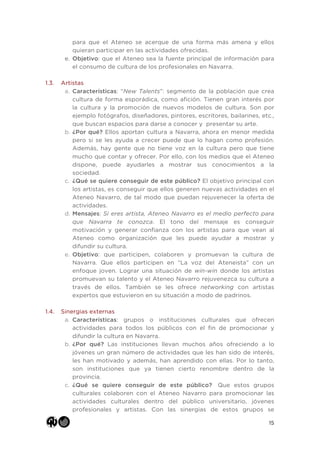 15
para que el Ateneo se acerque de una forma más amena y ellos
quieran participar en las actividades ofrecidas.
e. Objetivo: que el Ateneo sea la fuente principal de información para
el consumo de cultura de los profesionales en Navarra.
1.3. Artistas
a. Características: “New Talents”: segmento de la población que crea
cultura de forma esporádica, como afición. Tienen gran interés por
la cultura y la promoción de nuevos modelos de cultura. Son por
ejemplo fotógrafos, diseñadores, pintores, escritores, bailarines, etc.,
que buscan espacios para darse a conocer y presentar su arte.
b. ¿Por qué? Ellos aportan cultura a Navarra, ahora en menor medida
pero si se les ayuda a crecer puede que lo hagan como profesión.
Además, hay gente que no tiene voz en la cultura pero que tiene
mucho que contar y ofrecer. Por ello, con los medios que el Ateneo
dispone, puede ayudarles a mostrar sus conocimientos a la
sociedad.
c. ¿Qué se quiere conseguir de este público? El objetivo principal con
los artistas, es conseguir que ellos generen nuevas actividades en el
Ateneo Navarro, de tal modo que puedan rejuvenecer la oferta de
actividades.
d. Mensajes: Si eres artista, Ateneo Navarro es el medio perfecto para
que Navarra te conozca. El tono del mensaje es conseguir
motivación y generar confianza con los artistas para que vean al
Ateneo como organización que les puede ayudar a mostrar y
difundir su cultura.
e. Objetivo: que participen, colaboren y promuevan la cultura de
Navarra. Que ellos participen en “La voz del Ateneista” con un
enfoque joven. Lograr una situación de win-win donde los artistas
promuevan su talento y el Ateneo Navarro rejuvenezca su cultura a
través de ellos. También se les ofrece networking con artistas
expertos que estuvieron en su situación a modo de padrinos.
1.4. Sinergias externas
a. Características: grupos o instituciones culturales que ofrecen
actividades para todos los públicos con el fin de promocionar y
difundir la cultura en Navarra.
b. ¿Por qué? Las instituciones llevan muchos años ofreciendo a lo
jóvenes un gran número de actividades que les han sido de interés,
les han motivado y además, han aprendido con ellas. Por lo tanto,
son instituciones que ya tienen cierto renombre dentro de la
provincia.
c. ¿Qué se quiere conseguir de este público? Que estos grupos
culturales colaboren con el Ateneo Navarro para promocionar las
actividades culturales dentro del público universitario, jóvenes
profesionales y artistas. Con las sinergias de estos grupos se
 