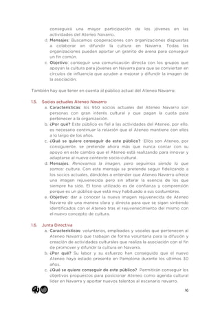 16
conseguirá una mayor participación de los jóvenes en las
actividades del Ateneo Navarro.
d. Mensajes: Buscamos cooperaciones con organizaciones dispuestas
a colaborar en difundir la cultura en Navarra. Todas las
organizaciones pueden aportar un granito de arena para conseguir
un fin común.
e. Objetivo: conseguir una comunicación directa con los grupos que
apoyan la cultura para jóvenes en Navarra para que se conviertan en
círculos de influencia que ayuden a mejorar y difundir la imagen de
la asociación.
También hay que tener en cuenta al público actual del Ateneo Navarro:
1.5. Socios actuales Ateneo Navarro
a. Características: los 950 socios actuales del Ateneo Navarro son
personas con gran interés cultural y que pagan la cuota para
pertenecer a la organización.
b. ¿Por qué? Este público es fiel a las actividades del Ateneo, por ello,
es necesario continuar la relación que el Ateneo mantiene con ellos
a lo largo de los años.
c. ¿Qué se quiere conseguir de este público? Ellos son Ateneo, por
consiguiente, se pretende ahora más que nunca contar con su
apoyo en este cambio que el Ateneo está realizando para innovar y
adaptarse al nuevo contexto socio-cultural.
d. Mensajes: Renovamos la imagen, pero seguimos siendo lo que
somos: cultura. Con este mensaje se pretende seguir fidelizando a
los socios actuales, dándoles a entender que Ateneo Navarro ofrece
una imagen rejuvenecida pero sin alterar la esencia de los que
siempre ha sido. El tono utilizado es de confianza y comprensión
porque es un público que está muy habituado a sus costumbres.
e. Objetivo: dar a conocer la nueva imagen rejuvenecida de Ateneo
Navarro de una manera clara y directa para que se sigan sintiendo
identificados con el Ateneo tras el rejuvenecimiento del mismo con
el nuevo concepto de cultura.
1.6. Junta Directiva
a. Características: voluntarios, empleados y vocales que pertenecen al
Ateneo Navarro que trabajan de forma voluntaria para la difusión y
creación de actividades culturales que realiza la asociación con el fin
de promover y difundir la cultura en Navarra.
b. ¿Por qué? Su labor y su esfuerzo han conseguido que el nuevo
Ateneo haya estado presente en Pamplona durante los últimos 30
años.
c. ¿Qué se quiere conseguir de este público? Permitirán conseguir los
objetivos propuestos para posicionar Ateneo como agenda cultural
líder en Navarra y aportar nuevos talentos al escenario navarro.
 