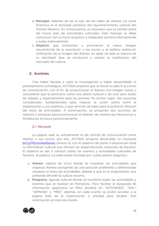 17
d. Mensajes: Además de ser la voz, ser los oídos de Ateneo. La Junta
Directiva es el principal portavoz del rejuvenecimiento cultural del
Ateneo Navarro. En consecuencia, es necesario que se sientan parte
del nuevo plan de actividades culturales. Este mensaje se debe
comunicar con un tono receptivo e integrador primero internamente
y luego externamente.
e. Objetivo: que transmitan y promuevan la nueva imagen
rejuvenecida de la asociación a los socios y al público potencial.
Unificación de la imagen del Ateneo sin dejar de lado la esencia de
su identidad. Que se involucren y sientan la redefinición del
concepto de cultura.
2. Acciones
Tras haber llevado a cabo la investigación y haber desarrollado el
planteamiento estratégico, ACTINIA propone que se lleven a cabo 6 acciones
de comunicación, con el fin de proporcionar al Ateneo una imagen nueva y
consistente que le posicione como una oferta cultural y de ocio para todas
las edades y especialmente para los jóvenes. En primer lugar, dos acciones
consideradas fundamentales para mejorar la visión online entre la
organización y sus públicos, y que servirán de base para la posterior difusión
del resto de actividades. A continuación, se proponen dos acciones de
relación y sinergias para promocionar el Ateneo, de manera que favorezcan y
fortalezcan el nuevo posicionamiento.
2.1. Microsite
La página web es actualmente el eje central de comunicación entre
Ateneo y sus socios, por ello, ACTINIA propone desarrollar un microsite
bit.ly/MicrositeAteneo (Anexo 5) con el objetivo de poner a disposición toda
la información cultural que ofrecen las organizaciones culturales de Navarra.
El objetivo es dar a conocer todos los eventos y actividades culturales de
Navarra al público. La web estará formada por cuatro partes (páginas):
a. Ateneo: página de inicio donde se muestran las actividades que
organiza Ateneo otorgando así una posición preferente y diferenciada
respecto al resto de actividades, debido a que es la organización que
pretende difundir la cultura navarra.
b. Programa: agenda cultural donde se muestran todas las actividades y
eventos que se realizan en Pamplona. Para facilitar la búsqueda de
información aparecería un filtro dividido en “ACTIVIDAD”, “DÍA”,
“SEMANA” y “MES”, además, en cada evento se podrá acceder a la
página web de la organización o entidad para recabar más
información en caso de interés.
 