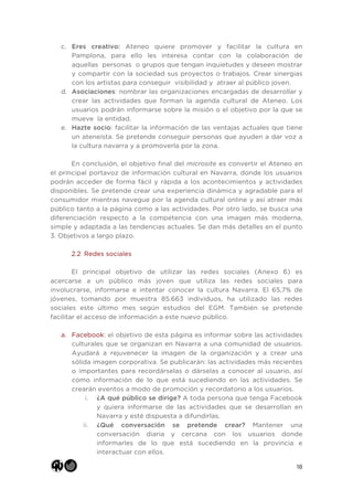 18
c. Eres creativo: Ateneo quiere promover y facilitar la cultura en
Pamplona, para ello les interesa contar con la colaboración de
aquellas personas o grupos que tengan inquietudes y deseen mostrar
y compartir con la sociedad sus proyectos o trabajos. Crear sinergias
con los artistas para conseguir visibilidad y atraer al público joven.
d. Asociaciones: nombrar las organizaciones encargadas de desarrollar y
crear las actividades que forman la agenda cultural de Ateneo. Los
usuarios podrán informarse sobre la misión o el objetivo por la que se
mueve la entidad.
e. Hazte socio: facilitar la información de las ventajas actuales que tiene
un ateneísta. Se pretende conseguir personas que ayuden a dar voz a
la cultura navarra y a promoverla por la zona.
En conclusión, el objetivo final del microsite es convertir el Ateneo en
el principal portavoz de información cultural en Navarra, donde los usuarios
podrán acceder de forma fácil y rápida a los acontecimientos y actividades
disponibles. Se pretende crear una experiencia dinámica y agradable para el
consumidor mientras navegue por la agenda cultural online y así atraer más
público tanto a la página como a las actividades. Por otro lado, se busca una
diferenciación respecto a la competencia con una imagen más moderna,
simple y adaptada a las tendencias actuales. Se dan más detalles en el punto
3. Objetivos a largo plazo.
2.2 Redes sociales
El principal objetivo de utilizar las redes sociales (Anexo 6) es
acercarse a un público más joven que utiliza las redes sociales para
involucrarse, informarse e intentar conocer la cultura Navarra. El 65,7% de
jóvenes, tomando por muestra 85.663 individuos, ha utilizado las redes
sociales este último mes según estudios del EGM. También se pretende
facilitar el acceso de información a este nuevo público.
a. Facebook: el objetivo de esta página es informar sobre las actividades
culturales que se organizan en Navarra a una comunidad de usuarios.
Ayudará a rejuvenecer la imagen de la organización y a crear una
sólida imagen corporativa. Se publicarán: las actividades más recientes
o importantes para recordárselas o dárselas a conocer al usuario, así
como información de lo que está sucediendo en las actividades. Se
crearán eventos a modo de promoción y recordatorio a los usuarios.
i. ¿A qué público se dirige? A toda persona que tenga Facebook
y quiera informarse de las actividades que se desarrollan en
Navarra y esté dispuesta a difundirlas.
ii. ¿Qué conversación se pretende crear? Mantener una
conversación diaria y cercana con los usuarios donde
informarles de lo que está sucediendo en la provincia e
interactuar con ellos.
 