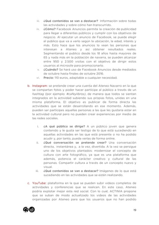 19
iii. ¿Qué contenidos se van a destacar? Información sobre todas
las actividades y sobre cómo han transcurrido.
iv. ¿Cómo? Facebook Anuncios permite la creación de publicidad
para llegar a diferentes públicos y cumplir con los objetivos de
negocio. Al ejecutar un anuncio de Facebook, se puede elegir
el público que va a verlo según la ubicación, la edad, interés y
más. Esto hace que los anuncios lo vean las personas que
interesan a Ateneo y así obtener resultados reales.
Segmentando el publico desde los 18 años hasta mayores de
65 y nada más en la población de navarra, se pueden alcanzar
entre 950 y 2.500 visitas con el objetivo de dirigir estos
usuarios al microsite para promocionarlo.
v. ¿Cuándo? Se hará uso de Facebook Anuncios desde mediados
de octubre hasta finales de octubre 2016.
vi. Precio: 110 euros, adaptable a cualquier necesidad.
b. Instagram: se pretende crear una cuenta del Ateneo Navarro en la que
se compartan fotos y poder hacer partícipe al público a través de un
hashtag (por ejemplo: #cafeylibros), de manera que todos se sientan
integrados en la actividad subiendo sus propias fotos, unidas en una
misma plataforma. El objetivo es publicar de forma directa las
actividades que se están desarrollando en ese momento. Además,
pueden ser partícipes aquellas personas a las que les gustaría estar en
la actividad cultural pero no pueden crear experiencias por medio de
las redes sociales.
i. ¿A qué público se dirige? A un público joven que genera
contenido y le gusta ser testigo de lo que está sucediendo en
aquellas actividades en las que está presente o no ha podido
acudir y, por tanto, pueda verlas de forma online.
ii. ¿Qué conversación se pretende crear? Una conversación
directa, instantánea y, a la vez, divertida. A la vez se persigue
uno de los objetivos plantados: modernizar el concepto de
cultura con arte fotográfico, ya que es una plataforma que
además, potencia el carácter creativo y cultural de las
personas. Compartir cultura a través de un concepto nuevo y
visual.
iii. ¿Qué contenidos se van a destacar? Imágenes de lo que está
sucediendo en las actividades que se estén realizando.
c. YouTube: plataforma en la que se pueden subir videos completos de
actividades y conferencias que se realicen. En este caso, Ateneo
podría explotar mejor esta red social. Con lo cual, ACTINIA propone
que se suban de modo actualizado los videos de las actividades
organizadas por Ateneo para que los usuarios que no han podido
 
