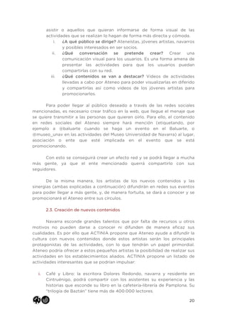 20
asistir o aquellos que quieran informarse de forma visual de las
actividades que se realizan lo hagan de forma más directa y cómoda.
i. ¿A qué público se dirige? Ateneístas, jóvenes artistas, navarros
y posibles interesados en ser socios.
ii. ¿Qué conversación se pretende crear? Crear una
comunicación visual para los usuarios. Es una forma amena de
presentar las actividades para que los usuarios puedan
compartirlas con su red.
iii. ¿Qué contenidos se van a destacar? Videos de actividades
llevadas a cabo por Ateneo para poder visualizarlas en diferido
y compartirlas así como videos de los jóvenes artistas para
promocionarlos.
Para poder llegar al público deseado a través de las redes sociales
mencionadas, es necesario crear tráfico en la web, que llegue el menaje que
se quiere transmitir a las personas que quieren oírlo. Para ello, el contenido
en redes sociales del Ateneo siempre hará mención (etiquetando, por
ejemplo a @baluarte cuando se haga un evento en el Baluarte, o
@museo_unav en las actividades del Museo Universidad de Navarra) al lugar,
asociación o ente que esté implicada en el evento que se está
promocionando.
Con esto se conseguirá crear un efecto red y se podrá llegar a mucha
más gente, ya que el ente mencionado querrá compartirlo con sus
seguidores.
De la misma manera, los artistas de los nuevos contenidos y las
sinergias (ambas explicadas a continuación) difundirán en redes sus eventos
para poder llegar a más gente, y, de manera fortuita, se dará a conocer y se
promocionará el Ateneo entre sus círculos.
2.3. Creación de nuevos contenidos
Navarra esconde grandes talentos que por falta de recursos u otros
motivos no pueden darse a conocer ni difunden de manera eficaz sus
cualidades. Es por ello que ACTINIA propone que Ateneo ayude a difundir la
cultura con nuevos contenidos donde estos artistas serán los principales
protagonistas de las actividades, con lo que tendrán un papel primordial.
Ateneo podría ofrecer a estos pequeños artistas la posibilidad de realizar sus
actividades en los establecimientos aliados. ACTINIA propone un listado de
actividades interesantes que se podrían impulsar:
i. Café y Libro: la escritora Dolores Redondo, navarra y residente en
Cintruénigo, podrá compartir con los asistentes su experiencia y las
historias que esconde su libro en la cafetería-librería de Pamplona. Su
“trilogía de Baztán” tiene más de 400.000 lectores.
 