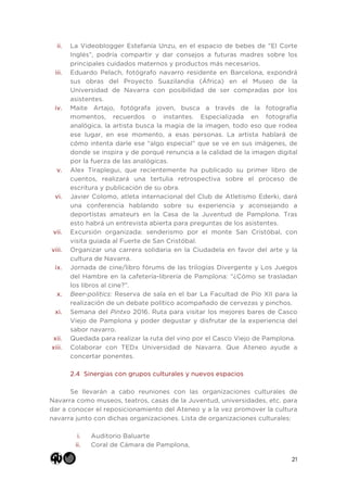 21
ii. La Videoblogger Estefanía Unzu, en el espacio de bebes de “El Corte
Inglés”, podría compartir y dar consejos a futuras madres sobre los
principales cuidados maternos y productos más necesarios.
iii. Eduardo Pelach, fotógrafo navarro residente en Barcelona, expondrá
sus obras del Proyecto Suazilandia (África) en el Museo de la
Universidad de Navarra con posibilidad de ser compradas por los
asistentes.
iv. Maite Artajo, fotógrafa joven, busca a través de la fotografía
momentos, recuerdos o instantes. Especializada en fotografía
analógica, la artista busca la magia de la imagen, todo eso que rodea
ese lugar, en ese momento, a esas personas. La artista hablará de
cómo intenta darle ese “algo especial” que se ve en sus imágenes, de
donde se inspira y de porqué renuncia a la calidad de la imagen digital
por la fuerza de las analógicas.
v. Alex Tiraplegui, que recientemente ha publicado su primer libro de
cuentos, realizará una tertulia retrospectiva sobre el proceso de
escritura y publicación de su obra.
vi. Javier Colomo, atleta internacional del Club de Atletismo Ederki, dará
una conferencia hablando sobre su experiencia y aconsejando a
deportistas amateurs en la Casa de la Juventud de Pamplona. Tras
esto habrá un entrevista abierta para preguntas de los asistentes.
vii. Excursión organizada: senderismo por el monte San Cristóbal, con
visita guiada al Fuerte de San Cristóbal.
viii. Organizar una carrera solidaria en la Ciudadela en favor del arte y la
cultura de Navarra.
ix. Jornada de cine/libro fórums de las trilogías Divergente y Los Juegos
del Hambre en la cafetería-librería de Pamplona: “¿Cómo se trasladan
los libros al cine?”.
x. Beer-politics: Reserva de sala en el bar La Facultad de Pío XII para la
realización de un debate político acompañado de cervezas y pinchos.
xi. Semana del Pintxo 2016. Ruta para visitar los mejores bares de Casco
Viejo de Pamplona y poder degustar y disfrutar de la experiencia del
sabor navarro.
xii. Quedada para realizar la ruta del vino por el Casco Viejo de Pamplona.
xiii. Colaborar con TEDx Universidad de Navarra. Que Ateneo ayude a
concertar ponentes.
2.4 Sinergias con grupos culturales y nuevos espacios
Se llevarán a cabo reuniones con las organizaciones culturales de
Navarra como museos, teatros, casas de la Juventud, universidades, etc. para
dar a conocer el reposicionamiento del Ateneo y a la vez promover la cultura
navarra junto con dichas organizaciones. Lista de organizaciones culturales:
i. Auditorio Baluarte
ii. Coral de Cámara de Pamplona,
 
