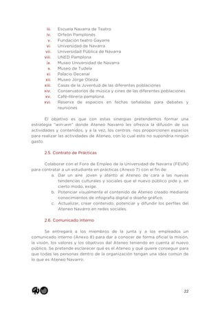 22
iii. Escuela Navarra de Teatro
iv. Orfeón Pamplonés
v. Fundación teatro Gayarre
vi. Universidad de Navarra
vii. Universidad Pública de Navarra
viii. UNED Pamplona
ix. Museo Universidad de Navarra
x. Museo de Tudela
xi. Palacio Decanal
xii. Museo Jorge Oteiza
xiii. Casas de la Juventud de las diferentes poblaciones
xiv. Conservatorios de música y cines de las diferentes poblaciones
xv. Café-librería pamplona.
xvi. Reserva de espacios en fechas señaladas para debates y
reuniones
El objetivo es que con estas sinergias pretendemos formar una
estrategia “win-win” donde Ateneo Navarro les ofrezca la difusión de sus
actividades y contenidos, y a la vez, los centros nos proporcionen espacios
para realizar las actividades de Ateneo, con lo cual esto no supondría ningún
gasto.
2.5. Contrato de Prácticas
Colaborar con el Foro de Empleo de la Universidad de Navarra (FEUN)
para contratar a un estudiante en prácticas (Anexo 7) con el fin de:
a. Dar un aire joven y atento al Ateneo de cara a las nuevas
tendencias culturales y sociales que el nuevo público pide y, en
cierto modo, exige.
b. Potenciar visualmente el contenido de Ateneo creado mediante
conocimientos de infografía digital o diseño gráfico.
c. Actualizar, crear contenido, potenciar y difundir los perfiles del
Ateneo Navarro en redes sociales.
2.6. Comunicado interno
Se entregará a los miembros de la junta y a los empleados un
comunicado interno (Anexo 8) para dar a conocer de forma oficial la misión,
la visión, los valores y los objetivos del Ateneo teniendo en cuenta al nuevo
público. Se pretende esclarecer qué es el Ateneo y qué quiere conseguir para
que todas las personas dentro de la organización tengan una idea común de
lo que es Ateneo Navarro.
 