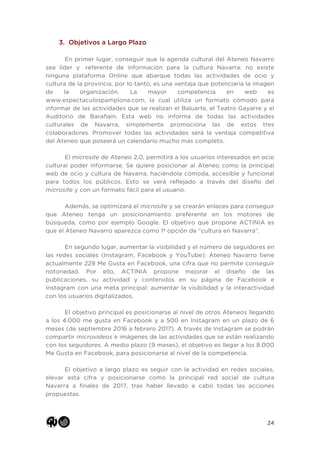 24
3. Objetivos a Largo Plazo
En primer lugar, conseguir que la agenda cultural del Ateneo Navarro
sea líder y referente de información para la cultura Navarra: no existe
ninguna plataforma Online que abarque todas las actividades de ocio y
cultura de la provincia, por lo tanto, es una ventaja que potenciaría la imagen
de la organización. La mayor competencia en web es
www.espectaculospamplona.com, la cual utiliza un formato cómodo para
informar de las actividades que se realizan el Baluarte, el Teatro Gayarre y el
Auditorio de Barañain. Esta web no informa de todas las actividades
culturales de Navarra, simplemente promociona las de estos tres
colaboradores. Promover todas las actividades será la ventaja competitiva
del Ateneo que poseerá un calendario mucho más completo.
El microsite de Ateneo 2.0, permitirá a los usuarios interesados en ocio
cultural poder informarse. Se quiere posicionar al Ateneo como la principal
web de ocio y cultura de Navarra, haciéndola cómoda, accesible y funcional
para todos los públicos. Esto se verá reflejado a través del diseño del
microsite y con un formato fácil para el usuario.
Además, se optimizará el microsite y se crearán enlaces para conseguir
que Ateneo tenga un posicionamiento preferente en los motores de
búsqueda, como por ejemplo Google. El objetivo que propone ACTINIA es
que el Ateneo Navarro aparezca como 1ª opción de “cultura en Navarra”.
En segundo lugar, aumentar la visibilidad y el número de seguidores en
las redes sociales (Instagram, Facebook y YouTube): Ateneo Navarro tiene
actualmente 229 Me Gusta en Facebook, una cifra que no permite conseguir
notoriedad. Por ello, ACTINIA propone mejorar el diseño de las
publicaciones, su actividad y contenidos en su página de Facebook e
Instagram con una meta principal: aumentar la visibilidad y la interactividad
con los usuarios digitalizados.
El objetivo principal es posicionarse al nivel de otros Ateneos llegando
a los 4.000 me gusta en Facebook y a 500 en Instagram en un plazo de 6
meses (de septiembre 2016 a febrero 2017). A través de Instagram se podrán
compartir microvideos e imágenes de las actividades que se están realizando
con los seguidores. A medio plazo (9 meses), el objetivo es llegar a los 8.000
Me Gusta en Facebook, para posicionarse al nivel de la competencia.
El objetivo a largo plazo es seguir con la actividad en redes sociales,
elevar esta cifra y posicionarse como la principal red social de cultura
Navarra a finales de 2017, tras haber llevado a cabo todas las acciones
propuestas.
 