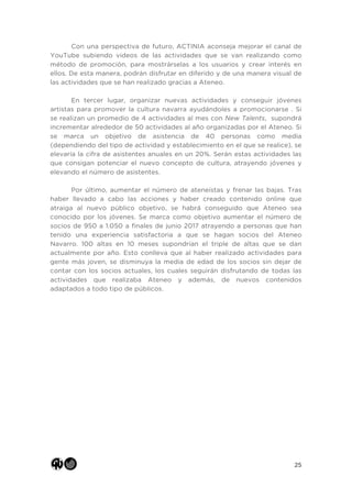 25
Con una perspectiva de futuro, ACTINIA aconseja mejorar el canal de
YouTube subiendo videos de las actividades que se van realizando como
método de promoción, para mostrárselas a los usuarios y crear interés en
ellos. De esta manera, podrán disfrutar en diferido y de una manera visual de
las actividades que se han realizado gracias a Ateneo.
En tercer lugar, organizar nuevas actividades y conseguir jóvenes
artistas para promover la cultura navarra ayudándoles a promocionarse . Si
se realizan un promedio de 4 actividades al mes con New Talents, supondrá
incrementar alrededor de 50 actividades al año organizadas por el Ateneo. Si
se marca un objetivo de asistencia de 40 personas como media
(dependiendo del tipo de actividad y establecimiento en el que se realice), se
elevaría la cifra de asistentes anuales en un 20%. Serán estas actividades las
que consigan potenciar el nuevo concepto de cultura, atrayendo jóvenes y
elevando el número de asistentes.
Por último, aumentar el número de ateneístas y frenar las bajas. Tras
haber llevado a cabo las acciones y haber creado contenido online que
atraiga al nuevo público objetivo, se habrá conseguido que Ateneo sea
conocido por los jóvenes. Se marca como objetivo aumentar el número de
socios de 950 a 1.050 a finales de junio 2017 atrayendo a personas que han
tenido una experiencia satisfactoria a que se hagan socios del Ateneo
Navarro. 100 altas en 10 meses supondrían el triple de altas que se dan
actualmente por año. Esto conlleva que al haber realizado actividades para
gente más joven, se disminuya la media de edad de los socios sin dejar de
contar con los socios actuales, los cuales seguirán disfrutando de todas las
actividades que realizaba Ateneo y además, de nuevos contenidos
adaptados a todo tipo de públicos.
 