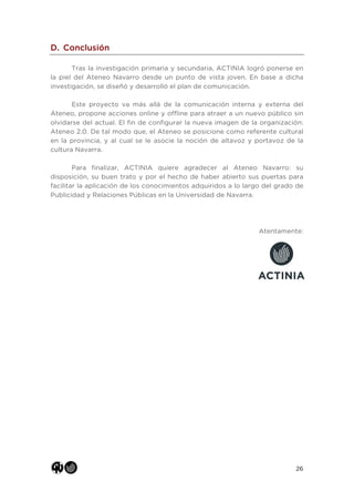 26
D. Conclusión
Tras la investigación primaria y secundaria, ACTINIA logró ponerse en
la piel del Ateneo Navarro desde un punto de vista joven. En base a dicha
investigación, se diseñó y desarrolló el plan de comunicación.
Este proyecto va más allá de la comunicación interna y externa del
Ateneo, propone acciones online y offline para atraer a un nuevo público sin
olvidarse del actual. El fin de configurar la nueva imagen de la organización:
Ateneo 2.0. De tal modo que, el Ateneo se posicione como referente cultural
en la provincia, y al cual se le asocie la noción de altavoz y portavoz de la
cultura Navarra.
Para finalizar, ACTINIA quiere agradecer al Ateneo Navarro: su
disposición, su buen trato y por el hecho de haber abierto sus puertas para
facilitar la aplicación de los conocimientos adquiridos a lo largo del grado de
Publicidad y Relaciones Públicas en la Universidad de Navarra.
Atentamente:
 