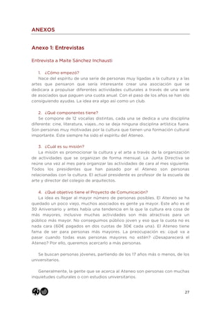 27
ANEXOS
Anexo 1: Entrevistas
Entrevista a Maite Sánchez Inchausti
1. ¿Cómo empezó?
Nace del espíritu de una serie de personas muy ligadas a la cultura y a las
artes que pensaron que sería interesante crear una asociación que se
dedicara a propulsar diferentes actividades culturales a través de una serie
de asociados que paguen una cuota anual. Con el paso de los años se han ido
consiguiendo ayudas. La idea era algo así como un club.
2. ¿Qué componentes tiene?
Se compone de 12 vocalías distintas, cada una se dedica a una disciplina
diferente: cine, literatura, viajes…no se deja ninguna disciplina artística fuera.
Son personas muy motivadas por la cultura que tienen una formación cultural
importante. Este siempre ha sido el espíritu del Ateneo.
3. ¿Cuál es su misión?
La misión es promocionar la cultura y el arte a través de la organización
de actividades que se organizan de forma mensual. La Junta Directiva se
reúne una vez al mes para organizar las actividades de cara al mes siguiente.
Todos los presidentes que han pasado por el Ateneo son personas
relacionadas con la cultura. El actual presidente es profesor de la escuela de
arte y director del colegio de arquitectos.
4. ¿Qué objetivo tiene el Proyecto de Comunicación?
La idea es llegar al mayor número de personas posibles. El Ateneo se ha
quedado un poco viejo, muchos asociados es gente ya mayor. Este año es el
30 Aniversario y antes había una tendencia en la que la cultura era cosa de
más mayores, inclusive muchas actividades son más atractivas para un
público más mayor. No conseguimos público joven y eso que la cuota no es
nada cara (60€ pagados en dos cuotas de 30€ cada una). El Ateneo tiene
fama de ser para personas más mayores. La preocupación es: ¿qué va a
pasar cuando todas esas personas mayores no estén? ¿Desaparecerá el
Ateneo? Por ello, queremos acercarlo a más personas.
Se buscan personas jóvenes, partiendo de los 17 años más o menos, de los
universitarios.
Generalmente, la gente que se acerca al Ateneo son personas con muchas
inquietudes culturales o con estudios universitarios.
 