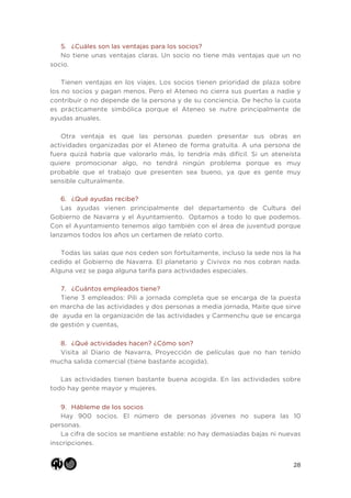 28
5. ¿Cuáles son las ventajas para los socios?
No tiene unas ventajas claras. Un socio no tiene más ventajas que un no
socio.
Tienen ventajas en los viajes. Los socios tienen prioridad de plaza sobre
los no socios y pagan menos. Pero el Ateneo no cierra sus puertas a nadie y
contribuir o no depende de la persona y de su conciencia. De hecho la cuota
es prácticamente simbólica porque el Ateneo se nutre principalmente de
ayudas anuales.
Otra ventaja es que las personas pueden presentar sus obras en
actividades organizadas por el Ateneo de forma gratuita. A una persona de
fuera quizá habría que valorarlo más, lo tendría más difícil. Si un ateneísta
quiere promocionar algo, no tendrá ningún problema porque es muy
probable que el trabajo que presenten sea bueno, ya que es gente muy
sensible culturalmente.
6. ¿Qué ayudas recibe?
Las ayudas vienen principalmente del departamento de Cultura del
Gobierno de Navarra y el Ayuntamiento. Optamos a todo lo que podemos.
Con el Ayuntamiento tenemos algo también con el área de juventud porque
lanzamos todos los años un certamen de relato corto.
Todas las salas que nos ceden son fortuitamente, incluso la sede nos la ha
cedido el Gobierno de Navarra. El planetario y Civivox no nos cobran nada.
Alguna vez se paga alguna tarifa para actividades especiales.
7. ¿Cuántos empleados tiene?
Tiene 3 empleados: Pili a jornada completa que se encarga de la puesta
en marcha de las actividades y dos personas a media jornada, Maite que sirve
de ayuda en la organización de las actividades y Carmenchu que se encarga
de gestión y cuentas,
8. ¿Qué actividades hacen? ¿Cómo son?
Visita al Diario de Navarra, Proyección de películas que no han tenido
mucha salida comercial (tiene bastante acogida).
Las actividades tienen bastante buena acogida. En las actividades sobre
todo hay gente mayor y mujeres.
9. Hábleme de los socios
Hay 900 socios. El número de personas jóvenes no supera las 10
personas.
La cifra de socios se mantiene estable: no hay demasiadas bajas ni nuevas
inscripciones.
 