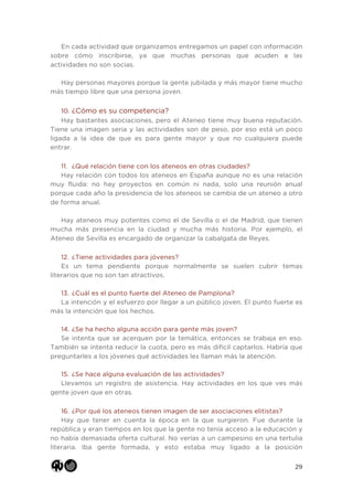 29
En cada actividad que organizamos entregamos un papel con información
sobre cómo inscribirse, ya que muchas personas que acuden a las
actividades no son socias.
Hay personas mayores porque la gente jubilada y más mayor tiene mucho
más tiempo libre que una persona joven.
10. ¿Cómo es su competencia?
Hay bastantes asociaciones, pero el Ateneo tiene muy buena reputación.
Tiene una imagen seria y las actividades son de peso, por eso está un poco
ligada a la idea de que es para gente mayor y que no cualquiera puede
entrar.
11. ¿Qué relación tiene con los ateneos en otras ciudades?
Hay relación con todos los ateneos en España aunque no es una relación
muy fluida: no hay proyectos en común ni nada, solo una reunión anual
porque cada año la presidencia de los ateneos se cambia de un ateneo a otro
de forma anual.
Hay ateneos muy potentes como el de Sevilla o el de Madrid, que tienen
mucha más presencia en la ciudad y mucha más historia. Por ejemplo, el
Ateneo de Sevilla es encargado de organizar la cabalgata de Reyes.
12. ¿Tiene actividades para jóvenes?
Es un tema pendiente porque normalmente se suelen cubrir temas
literarios que no son tan atractivos.
13. ¿Cuál es el punto fuerte del Ateneo de Pamplona?
La intención y el esfuerzo por llegar a un público joven. El punto fuerte es
más la intención que los hechos.
14. ¿Se ha hecho alguna acción para gente más joven?
Se intenta que se acerquen por la temática, entonces se trabaja en eso.
También se intenta reducir la cuota, pero es más difícil captarlos. Habría que
preguntarles a los jóvenes qué actividades les llaman más la atención.
15. ¿Se hace alguna evaluación de las actividades?
Llevamos un registro de asistencia. Hay actividades en los que ves más
gente joven que en otras.
16. ¿Por qué los ateneos tienen imagen de ser asociaciones elitistas?
Hay que tener en cuenta la época en la que surgieron. Fue durante la
república y eran tiempos en los que la gente no tenía acceso a la educación y
no había demasiada oferta cultural. No verías a un campesino en una tertulia
literaria. Iba gente formada, y esto estaba muy ligado a la posición
 