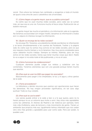 30
social. Pero ahora los tiempos han cambiado y acogemos a todo el mundo:
da igual si eres ama de casa o catedrático de universidad.
17. ¿Cómo llegan a la gente mayor, que es su público principal?
Es cierto que no usan muchas redes sociales, pero cada vez se suman
más, así que esa es una vía. Funciona mucho el boca oreja. Publicación de un
boletín mensual.
La gente mayor lee mucho el periódico y la información sale en la agenda.
No tenemos exclusividad con ningún medio, lanzamos la información a todos
por si a alguno le interesa recoger la información.
18. ¿Quién se encarga de las redes sociales?
Se encarga Pili. Tenemos una plataforma donde escribimos la información
y se lanza simultáneamente a las cuentas de Facebook, Twitter y la página
web. Es cierto que no somos muy activos en las redes sociales, pero es que
eso requiere mucho tiempo y no lo tenemos. Hay muy pocos empleados para
sacar adelante mucho trabajo. Siempre se intenta. Además, para ser muy
activo en las redes sociales, tienes que tener muchas cosas que decir. Nadie
te va a seguir si no estás todo el día publicando, y no es el caso.
19. ¿Cómo funcionan las colaboraciones?
Cualquier ateneísta puede colgar sus relatos y colaborar con los
contenidos. Tenemos ateneístas que son una gozada porque tienen mucho
que aportar.
20.¿Para qué se usan los 60€ que pagan los asociados?
Básicamente para pagar a los empleados, la luz y el agua y otros gastos
de la sede.
21. ¿Tiene proveedores?
La biblioteca y demás recursos que usamos son aportaciones que hacen
los ateneístas. No hay ningún proveedor significativo, en tal caso algo
puntual. Todo es muy voluble.
22. ¿Para qué se usa la sede?
Los socios puede entrar a la sede a leer o a lo que quiera, pero no lo
hacen porque no es un entorno que invite a venir. Hay sitios más agradables
como las cafeterías. El Ateneo de Madrid o de Valencia por ejemplo, tiene
más vida (Cafetería, salas de lectura) y más movimiento de gente. Tienen un
ambiente que propicia más eso. Igualmente hemos intentado que nos cedan
otro sitio más grande y agradable para usar como sede. Pero por poder, lo
pueden usar.
 