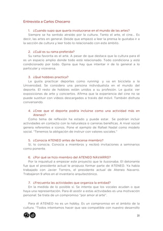 31
Entrevista a Carlos Chocarro
1. ¿Cuando supo que quería involucrarse en el mundo de las artes?
Siempre se ha sentido atraído por la cultura. Tanto el arte, el cine… Es
decir, las artes en general. Desde que empezó a leer la prensa le gustaba ir a
la sección de cultura y leer todo lo relacionado con este ámbito.
2. ¿Cuál es su rama preferida?
Su rama favorita es el arte. A pesar de que destaca que la cultura para él
es un espacio amplio donde todo está relacionado. Todo condiciona y está
condicionado por todo. Opina que hay que intentar ir de lo general a lo
particular y viceversa.
3. ¿Qué hobbies practica?
Le gusta practicar deportes como running y va en bicicleta a la
Universidad. Se considera una persona individualista en el mundo del
deporte. El resto de hobbies están unidos a su profesión. Le gusta: ver
exposiciones de arte y conciertos. Afirma que la experiencia del cine no se
puede sustituir con vídeos descargados a través del móvil. También disfruta
conversando.
4. ¿Cree que el deporte podría incluirse como una actividad más en
Ateneo?
Como tema de reflexión ha estado y puede estar. Se podrían incluir
actividades en contacto con la naturaleza o carreras benéficas. A nivel social
genera referentes e iconos. Pone el ejemplo de Rafael Nadal como modelo
social. “Tenemos la obligación de instruir con valores sociales.”
5. ¿Conocía ATENEO antes de hacerse miembro?
Sí, lo conocía. Conocía a miembros y recibió invitaciones a seminarios
como ponente.
6. ¿Por qué se hizo miembro del ATENEO NAVARRO?
Por la inquietud a empezar este proyecto que le ilusionaba. El detonante
fue que el presidente actual le propuso formar parte de ATENEO. Ya había
trabajado con Javier Torrens, el presidente actual de Ateneo Navarro.
Trabajaron 9 años en el inventario arquitectónico.
7. ¿Frecuenta las actividades que organiza la entidad?
En la medida de lo posible sí. Se intenta que los vocales acudan o que
haya una representación. Para él asistir a estas actividades es una motivación
personal. Se trata de un compromiso “por amor al arte”.
Para él ATENEO no es un hobby. Es un compromiso en el ámbito de la
cultura. “Todos intentamos hacer que sea compatible con nuestro desarrollo
 