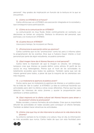 32
personal”. Hay grados de implicación en función de la tesitura en la que se
encuentran.
8. ¿Cómo ve ATENEO en el futuro?
Carlos afirma que ve a ATENEO una asociación integrada en la sociedad y
que conseguirá nueva participación.
9. ¿Cómo es la comunicación en ATENEO?
La comunicación es muy fluida. Están continuamente en contacto. Las
decisiones se toman en conjunto. Destaca la eficiencia del personal, que
participa y se involucra en ATENEO.
10. ¿Cuánto lleva en ATENEO?
Lleva poco tiempo. Se incorporó en Marzo.
11. ¿Promociona la asociación entre sus alumnos?
Carlos comenta que no las “promociona” como tal, pero sí informa sobre
la programación de los eventos. Dice que si hubiera mayor interés a nivel
personal por parte de algún estudiante, se podría comentar.
12. ¿Qué imagen tiene de el Ateneo Navarro a nivel personal?
Carlos tiene la impresión de que la imagen es vetusta. Sin embargo,
tampoco cree que Ateneo se pueda definir como elitista. El perfil de los
socios es muy heterogéneo. Piensa que el nivel de las actividades es
totalmente accesible para todos los públicos. También opina que son de
interés general para todos, a pesar de que la mayoría de los ateneístas son
más mayores.
13. ¿ Le molestaría la apertura al público joven?
Carlos opina que no molestaría la apertura de Ateneo a un público joven.
No se trata de “dar la vuelta” al ATENEO. La idea es continuar haciendo sus
actividades pero abrir la oferta a otras cosas diferentes. Piensa que hay que
detectar los intereses de estos jóvenes y ajustar la programación para
satisfacer a ambos públicos.
14. ¿Qué mejoraría en la oferta cultural del Ateneo Navarro para atraer a
los jóvenes? ¿Cómo la promovería?
Redes sociales y nuevos formatos de actividades. Cree que es importante
difundir las actividades en redes sociales para conseguir un efecto llamada.
También se deben hacer atractivas las actividades.
15. ¿Cómo cree que hoy en día interviene la cultura en la vida diaria de los
jóvenes?
Su entorno siempre le ha invitado a la cultura. Hoy en día, la información
es más accesible que nunca. Carlos habla de que con esta facilidad para
 