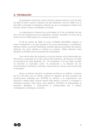4
A. Introducción
El presidente Victoriano Juaristi fundó el Ateneo anterior el 27 de abril
de 1932. El señor Juaristi, originario de San Sebastián, nació en 1880 y en el
año 1921 se trasladó a Pamplona. Además de ser un prestigioso médico, fue
escritor, pintor, músico, esmaltador y escultor.
La organización comenzó sus actividades el 15 de noviembre de ese
año con una conferencia de su presidente, titulada “Esmaltes”. El inicio de la
Guerra Civil en 1936 acabó con su breve existencia.
El 25 de marzo de 1985, el nuevo ATENEO NAVARRO celebró su
sesión fundacional, a la que asistieron los socios promotores y fundadores.
Mariano Carlón, su primer Presidente, también ejercía la profesión de médico.
Además, fue quien añadió el nombre en euskera: “Nafar Ateneoa” para
designar la entidad como exponente de la pluralidad.
Tras treinta años de existencia, el actual Ateneo, está conformado por
950 socios y participa en la vida cultural de Pamplona y de Navarra. Su sede
se encuentra en Avda. Barañain, 10 - 1ºA, Pamplona. Y en sus redes sociales
se describe su actividad como “la promoción y la difusión de los
conocimientos científicos y artísticos, tanto entre los socios como hacia toda
la sociedad”.
Ahora, el Ateneo Navarro se plantea re-enfocar su público a jóvenes
de 18 a 30 años con un interés cultural. El objetivo de este proyecto de
comunicación realizado por ACTINIA es ofrecer a la organización una
solución a medio plazo (nueve meses) para darse a conocer y conseguir a
miembros jóvenes. Para lograr este objetivo, ACTINIA ha desarrollado el
proyecto detallado a continuación y comprendido por 3 partes:
investigación, estrategia y acciones.
 