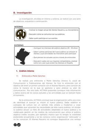 5
B. Investigación
La investigación, dividida en interna y externa, se realizó con una serie
de objetivos, expuestos a continuación:
1. Análisis Interno
1.1. Entrevista a Maite Sánchez
Se realizó una entrevista a Maite Sánchez (Anexo 1), vocal de
Comunicación y Publicaciones del Ateneo. Se hizo la entrevista con el
objetivo de tener un primer contacto con el Ateneo Navarro, para conocer de
cerca la manera en la que se gestiona y para analizar su plan de
comunicación. Por otro lado, ACTINIA pretendía conseguir más información
y datos acerca de los socios actuales y las actividades que se realizan hasta
el momento.
De la entrevista, ACTINIA concluyó que la organización sufre una crisis
de identidad al acercar su misión al nuevo público. Debe redefinir el
concepto de cultura (en un sentido más amplio y moderno) y crear
actividades que solventen las necesidades de éste nuevo público, sin olvidar
su público actual. La falta de actividades adaptadas al nuevo público y la
inadecuada gestión en los medios de comunicación que utiliza el público
objetivo (redes sociales, por ejemplo) implica que no tengan la visibilidad
pretendida actualmente y se les conozca como organización “anticuada” o
no les conozcan. El Ateneo Navarro no consigue diagnosticar una ventaja
 