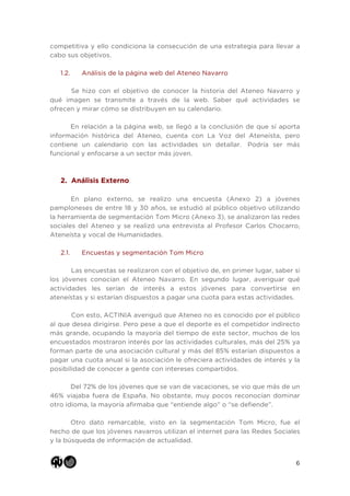 6
competitiva y ello condiciona la consecución de una estrategia para llevar a
cabo sus objetivos.
1.2. Análisis de la página web del Ateneo Navarro
Se hizo con el objetivo de conocer la historia del Ateneo Navarro y
qué imagen se transmite a través de la web. Saber qué actividades se
ofrecen y mirar cómo se distribuyen en su calendario.
En relación a la página web, se llegó a la conclusión de que sí aporta
información histórica del Ateneo, cuenta con La Voz del Ateneísta, pero
contiene un calendario con las actividades sin detallar. Podría ser más
funcional y enfocarse a un sector más joven.
2. Análisis Externo
En plano externo, se realizo una encuesta (Anexo 2) a jóvenes
pamploneses de entre 18 y 30 años, se estudió al público objetivo utilizando
la herramienta de segmentación Tom Micro (Anexo 3), se analizaron las redes
sociales del Ateneo y se realizó una entrevista al Profesor Carlos Chocarro,
Ateneísta y vocal de Humanidades.
2.1. Encuestas y segmentación Tom Micro
Las encuestas se realizaron con el objetivo de, en primer lugar, saber si
los jóvenes conocían el Ateneo Navarro. En segundo lugar, averiguar qué
actividades les serían de interés a estos jóvenes para convertirse en
ateneístas y si estarían dispuestos a pagar una cuota para estas actividades.
Con esto, ACTINIA averiguó que Ateneo no es conocido por el público
al que desea dirigirse. Pero pese a que el deporte es el competidor indirecto
más grande, ocupando la mayoría del tiempo de este sector, muchos de los
encuestados mostraron interés por las actividades culturales, más del 25% ya
forman parte de una asociación cultural y más del 85% estarían dispuestos a
pagar una cuota anual si la asociación le ofreciera actividades de interés y la
posibilidad de conocer a gente con intereses compartidos.
Del 72% de los jóvenes que se van de vacaciones, se vio que más de un
46% viajaba fuera de España. No obstante, muy pocos reconocían dominar
otro idioma, la mayoría afirmaba que “entiende algo” o “se defiende”.
Otro dato remarcable, visto en la segmentación Tom Micro, fue el
hecho de que los jóvenes navarros utilizan el internet para las Redes Sociales
y la búsqueda de información de actualidad.
 