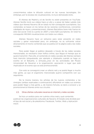 8
conocimientos sobre la difusión cultural en las nuevas tecnologías. Sin
embargo, por la escasez de visualizaciones, no tuvo demasiado éxito.
El Ateneo de Madrid y el de Sevilla no están presentes en YouTube.
Ateneo Sevilla inició sus vídeos hace un año y a pesar de haber subido más
vídeos que Ateneo Navarro (16 en total) no han conseguido suscriptores. Sus
contenidos se basan en los temas de las sesiones (conferencias, conciertos
cabalgata de reyes y presentaciones). Ateneo Barcelona tiene más fuerza en
esta red social. Creó la cuenta en 2007 y tiene 629 suscriptores. En total ha
conseguido 140.944 visualizaciones con todos sus vídeos.
Ateneo Navarro hace un esfuerzo para estar presente en redes
sociales y ganar notoriedad pero, sin embargo, no es suficiente volcar
directamente el mismo contenido que se publica en la página web a las redes
sociales.
Para poder llegar al público deseado a través de las redes sociales
mencionadas, es necesario crear tráfico online, que llegue el menaje que se
quiere transmitir. Para ello, el contenido en redes sociales del Ateneo siempre
hará mención (etiquetando, por ejemplo a @baluarte cuando se haga un
evento en el Baluarte, o @museo_unav en las actividades del Museo
Universidad de Navarra) a la organización, asociación o lugar que esté
implicada en el evento que se está promocionando.
Con esto se conseguirá crear un efecto red y se podrá llegar a mucha
más gente, ya que el organismo mencionado querrá compartirlo con sus
seguidores.
De la misma manera, los artistas de los nuevos contenidos y las
sinergias (ambas explicadas a continuación) difundirán en redes sus eventos
para poder llegar a más gente, y, de manera fortuita, se dará a conocer y se
promocionará el Ateneo entre sus círculos.
2.3. Otras ofertas culturales navarras en internet y redes sociales
Se hizo un análisis para ver cuántos sitios web y qué contenido
publican las organizaciones culturales de Navarra. El listado está dividido por
el tipo de red social y de plataforma: Facebook, Twitter, Web y Aplicación
móvil.
 