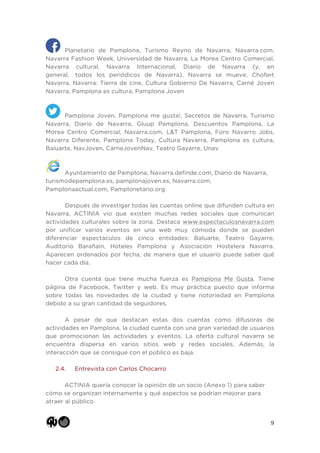 9
Planetario de Pamplona, Turismo Reyno de Navarra, Navarra.com,
Navarra Fashion Week, Universidad de Navarra, La Morea Centro Comercial,
Navarra cultural, Navarra Internacional, Diario de Navarra (y, en
general, todos los periódicos de Navarra), Navarra se mueve, Chofert
Navarra, Navarra: Tierra de cine, Cultura Gobierno De Navarra, Carné Joven
Navarra, Pamplona es cultura, Pamplona Joven
Pamplona Joven, Pamplona me gusta!, Secretos de Navarra, Turismo
Navarra, Diario de Navarra, Gluup Pamplona, Descuentos Pamplona, La
Morea Centro Comercial, Navarra.com, L&T Pamplona, Foro Navarro Jobs,
Navarra Diferente, Pamplona Today, Cultura Navarra, Pamplona es cultura,
Baluarte, NavJoven, CarneJovenNav, Teatro Gayarre, Unav
Ayuntamiento de Pamplona, Navarra.definde.com, Diario de Navarra,
turismodepamplona.es, pamplonajoven.es, Navarra.com,
Pamplonaactual.com, Pamplonetario.org
Después de investigar todas las cuentas online que difunden cultura en
Navarra, ACTINIA vio que existen muchas redes sociales que comunican
actividades culturales sobre la zona. Destaca www.espectaculosnavarra.com
por unificar varios eventos en una web muy cómoda donde se pueden
diferenciar espectáculos de cinco entidades: Baluarte, Teatro Gayarre,
Auditorio Barañain, Hoteles Pamplona y Asociación Hostelera Navarra.
Aparecen ordenados por fecha, de manera que el usuario puede saber qué
hacer cada día.
Otra cuenta que tiene mucha fuerza es Pamplona Me Gusta. Tiene
página de Facebook, Twitter y web. Es muy práctica puesto que informa
sobre todas las novedades de la ciudad y tiene notoriedad en Pamplona
debido a su gran cantidad de seguidores.
A pesar de que destacan estas dos cuentas como difusoras de
actividades en Pamplona, la ciudad cuenta con una gran variedad de usuarios
que promocionan las actividades y eventos. La oferta cultural navarra se
encuentra dispersa en varios sitios web y redes sociales. Además, la
interacción que se consigue con el público es baja.
2.4. Entrevista con Carlos Chocarro
ACTINIA quería conocer la opinión de un socio (Anexo 1) para saber
cómo se organizan internamente y qué aspectos se podrían mejorar para
atraer al público.
 