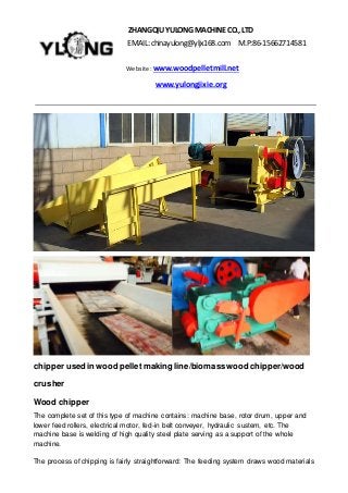 ZHANGQIU YULONGMACHINECO., LTD
EMAIL: chinayulong@yljx168.com M.P:86-15662714581
Website: www.woodpelletmill.net
www.yulongjixie.org
chipper usedin wood pellet making line/biomass wood chipper/wood
crusher
Wood chipper
The complete set of this type of machine contains: machine base, rotor drum, upper and
lower feed rollers, electrical motor, fed-in belt conveyer, hydraulic sustem, etc. The
machine base is welding of high quality steel plate serving as a support of the whole
machine.
The process of chipping is fairly straightforward: The feeding system draws wood materials
 