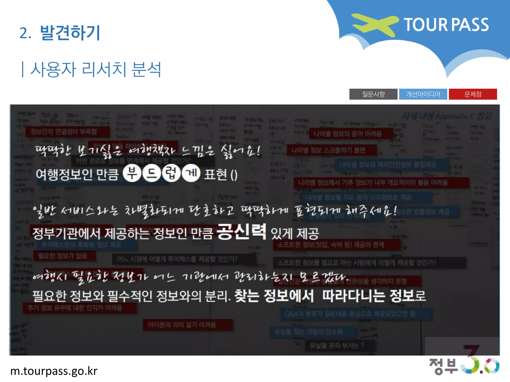 m.tourpass.go.kr
나라별 정보와 해외안전정보 통합제공
나라별 정보에서 기후 정보가 너무 개요적이라 활용 어려움
어떤 경로로 정보를 연계해서 제공할 것인가?
개선아이디어 문제점질문사항
나라별 정보의 용어 어려움정보간의 연결성이 부족함
Q&A의 분류가 질문내용 중심으로 제공되었으면 함
정보의 양을 파악하기 어려움
추가 정보 유무에 대한 인지가 어려움
투어패스에 대한 접근이 불리함
어느 시점에 어떻게 투어패스를 제공할 것인가?
일반인은 여행과 분실물의 연관성을 생각하지 못함
소프트한 정보(맛집, 숙박 등) 제공의 한계
소프트한 정보를 필요로 하는 사람에게 어떻게 제공할 것인가?
사이트의 목적이 불분명함
필요한 정보가 없음
나라별 정보 스크롤하기 불편
아이콘의 의미 알기 어려움
모바일의 특징인 정보 접근성 떨어짐
주요 메뉴를 메인 메뉴에서 부각시켜서 제공
나라별 정보를 지도 등의 시각정보로 제공
투어패스만의 특화된 정보 제공
관광공사 정보 연계제공
중요한 법률정보 제공
유실물 찾는 과정의 간소화
유실물 관리 부서는 ?
자세 내용 Appendix C 참고
| 사용자 리서치 분석
2. 발견하기
 