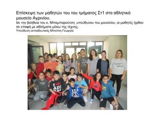 Επίσκεψη των μαθητών του του τμήματος Στ1 στο αθλητικό
μουσείο Αγρινίου.
Με την βοήθεια του κ. Μπαμπαρούτση ,υπεύθυνου του μουσείου, οι μαθητές ήρθαν
σε επαφή με αθλήματα μέσω της τέχνης.
Υπεύθυνη εκπαιδευτικός Μποτίνη Γεωργία
 
