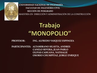 UNIVERSIDAD NACIONAL DE INGENIERÍA
FACULTAD DE INGENIERIA CIVIL
SECCIÓN DE POSGRADO
MAESTRÍA EN DIRECCIÓN Y ADMINISTRACIÓN DE LA CONSTRUCCIÓN
PROFESOR: ING. ALFREDO VASQUEZ ESPINOZA
PARTICIPANTES: ALTAMIRANO HUAYTA, ANDRES
CANELO RIVERA, JUAN PABLO
OLIVAS CAHUANA, NATHALIE
OSORIO CHUMPITAZ, JORGE ENRIQUE
 
