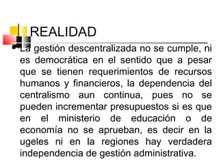 REALIDAD
 La gestión descentralizada no se cumple, ni
es democrática en el sentido que a pesar
que se tienen requerimientos de recursos
humanos y financieros, la dependencia del
centralismo aun continua, pues no se
pueden incrementar presupuestos si es que
en el ministerio de educación o de
economía no se aprueban, es decir en la
ugeles ni en la regiones hay verdadera
independencia de gestión administrativa.
 