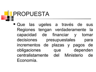 PROPUESTA
 Que las ugeles a través de sus
Regiones tengan verdaderamente la
capacidad de financiar y tomar
decisiones presupuestales para
incrementos de plazas y pagos de
obligaciones que dependen
centralistamente del Ministerio de
Economía.
 
