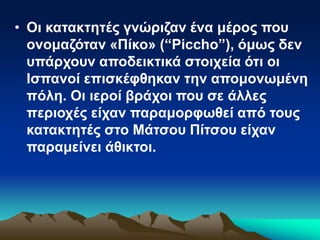 • Οι κατακτητές γνώριζαν ένα μέρος που
ονομαζόταν «Πίκο» (“Piccho”), όμως δεν
υπάρχουν αποδεικτικά στοιχεία ότι οι
Ισπανοί επισκέφθηκαν την απομονωμένη
πόλη. Οι ιεροί βράχοι που σε άλλες
περιοχές είχαν παραμορφωθεί από τους
κατακτητές στο Μάτσου Πίτσου είχαν
παραμείνει άθικτοι.
 