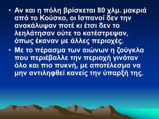 • Αν και η πόλη βρίσκεται 80 χλμ. μακριά
από το Κούσκο, οι Ισπανοί δεν την
ανακάλυψαν ποτέ κι έτσι δεν το
λεηλάτησαν ούτε το κατέστρεψαν,
όπως έκαναν με άλλες περιοχές.
• Με το πέρασμα των αιώνων η ζούγκλα
που περιέβαλλε την περιοχή γινόταν
όλο και πιο πυκνή, με αποτέλεσμα να
μην αντιληφθεί κανείς την ύπαρξή της.
 
