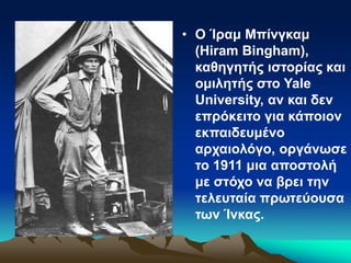 • Ο Ίραμ Μπίνγκαμ
(Hiram Bingham),
καθηγητής ιστορίας και
ομιλητής στο Yale
University, αν και δεν
επρόκειτο για κάποιον
εκπαιδευμένο
αρχαιολόγο, οργάνωσε
το 1911 μια αποστολή
με στόχο να βρει την
τελευταία πρωτεύουσα
των Ίνκας.
 