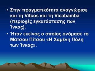 • Στην πραγματικότητα αναγνώρισε
και τη Vitcos και τη Vicabamba
(περιοχές εγκατάστασης των
Ίνκας).
• Ήταν εκείνος ο οποίος ονόμασε το
Μάτσου Πίτσου «Η Χαμένη Πόλη
των Ίνκας».
 