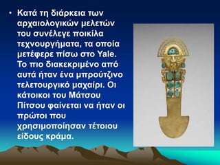 • Κατά τη διάρκεια των
αρχαιολογικών μελετών
του συνέλεγε ποικίλα
τεχνουργήματα, τα οποία
μετέφερε πίσω στο Yale.
Το πιο διακεκριμένο από
αυτά ήταν ένα μπρούτζινο
τελετουργικό μαχαίρι. Οι
κάτοικοι του Μάτσου
Πίτσου φαίνεται να ήταν οι
πρώτοι που
χρησιμοποίησαν τέτοιου
είδους κράμα.
 