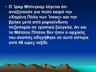 • Ο Ίραμ Μπίνγκαμ λέγεται ότι
αναζητούσε για πολύ καιρό την
«Χαμένη Πόλη των Ίνκας» και την
βρήκε μετά από ριψοκίνδυνη
πεζοπορία σε τροπική ζούγκλα. Αν και
το Μάτσου Πίτσου δεν ήταν ο αρχικός
του σκοπός οδηγήθηκε σε αυτό ύστερα
από 48 ώρες ταξίδι.
 