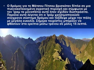• Ο δρόμος για το Μάτσου Πίτσου βρισκόταν δίπλα σε μια
πυκνοκατοικημένη αγροτική περιοχή και σύμφωνα με
τον Ίραμ τα μονοπάτια αυτά ήταν σχεδόν δυσπρόσιτα.
Παρόλα αυτά λέγεται ότι ο Ίραμ χρησιμοποιούσε
σύγχρονο σύστημα δρόμου και ταξίδεψε μέχρι την πόλη
με μεγάλη ευκολία. Σήμερα τουρίστες μπορούν να
φθάσουν στα ερείπια μέσω τρένου σε μόλις 15 λεπτά.
 