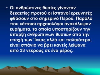 • Οι ανθρώπινες θυσίες γίνονταν
δεκαετίες προτού οι Ισπανοί ερευνητές
φθάσουν στο σημερινό Περού. Παρόλο
που κάποιοι αρχαιολόγοι ανακάλυψαν
ευρήματα, τα οποία υποστηρίζουν την
ύπαρξη ανθρώπινων θυσιών από την
εποχή των Ίνκας αλλά και παλαιότερα,
είναι σπάνιο να βρει κανείς λείψανα
από 33 νεκρούς σε ένα μέρος.
 