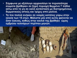 • Σύμφωνα με αξιόλογο αρχαιολόγο τα περισσότερα
σώματα βρέθηκαν σε ξηρή περιοχή θαμμένα 7 πόδια
κάτω από τη γη σε καλή κατάσταση με διατηρημένους
δερματικούς ιστούς και τρίχες από μαλλιά.
• Τα πιο πολλά ανήκαν σε νεαρές κοπέλες γύρω στην
ηλικία των 15 ετών. Μάλιστα μία από αυτές φαίνεται να
ήταν έγκυος, καθώς στην κοιλιά της βρέθηκε ώμος
εμβρύου τεσσάρων περίπου μηνών.
 