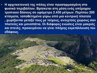• Η αρχιτεκτονική της πόλης είναι προσαρμοσμένη στο
φυσικό περιβάλλον. Βρίσκεται στη μέση ενός υπέροχου
τροπικού δάσους σε υψόμετρο 2.430 μέτρων. Περίπου 200
κτίσματα, τοποθετημένα γύρω από μια κεντρική πλατεία
, χωρίζονται μεταξύ τους με τοίχους, ανοιχτούς χώρους σαν
πλατείες και μονοπάτια. Οι διάφορες ενώσεις είναι μακριές
και στενές, προκειμένου να γίνει πλήρης εκμετάλλευση του
εδάφους.
 