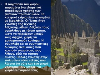 • Η τοιχοποιία του χώρου
παραμένει ένα εξαιρετικό
παράδειγμα χρήσης των
φυσικών πρώτων υλών. Τα
κεντρικά κτίρια είναι φτιαγμένα
με ξερολιθιές. Οι Ίνκας ήταν
γνώστες της τεχνικής
λάξευσης λίθων. Λάξευαν τους
ογκόλιθους με τέτοιο τρόπο,
ώστε να ταιριάξουν μεταξύ
τους σφιχτά, χωρίς να
χρησιμοποιούν κονίαμα. Η
σύμπλεξη και οι συμπιεστικές
δυνάμεις είναι αυτές που
κρατούν ενωμένους τους
λίθους, εδώ και τόσους
αιώνες. Πολλές ενώσεις στην
πόλη είναι τόσο τέλειες που
λέγεται ότι ούτε καν ένα μικρό
χορταράκι δεν μπορεί να
χωρέσει ανάμεσά τους.
 
