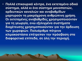 • Πολλά επικουρικά κέντρα, ένα εκτεταμένο οδικό
σύστημα, αλλά κι ένα σύστημα μονοπατιών,
αρδευτικών καναλιών και αναβαθμίδων
μαρτυρούν τη μακρόχρονη ανθρώπινη χρήση.
Οι εκτεταμένες αναβαθμίδες χρησιμοποιούνταν
για τη γεωργία, ενώ εξελιγμένα συστήματα
διοχέτευσης χρησιμοποιούνταν για την άρδευση
των χωραφιών. Πολυάριθμα πέτρινα
κλιμακοστάσια επέτρεπαν την πρόσβαση στα
διαφορετικά επίπεδα, σε όλη την περιοχή.
 